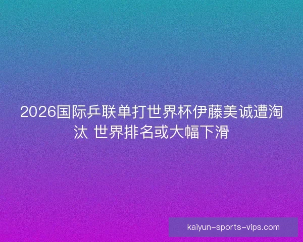2026国际乒联单打世界杯伊藤美诚遭淘汰 世界排名或大幅下滑