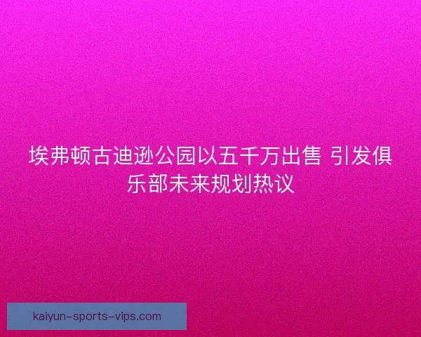 埃弗顿古迪逊公园以五千万出售 引发俱乐部未来规划热议
