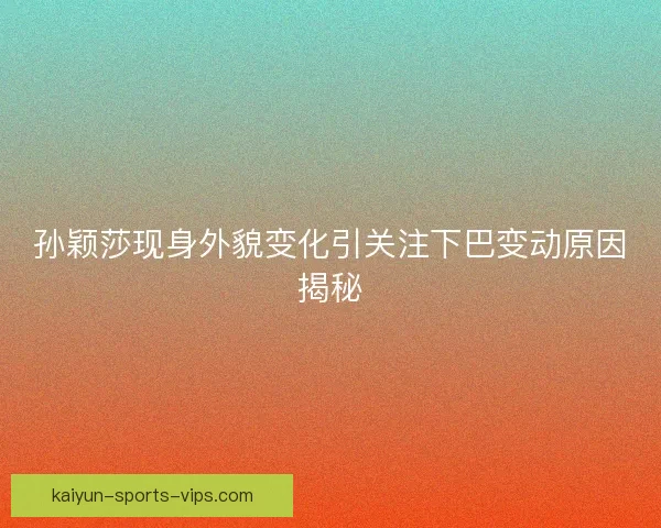 孙颖莎现身外貌变化引关注下巴变动原因揭秘