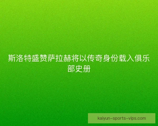 斯洛特盛赞萨拉赫将以传奇身份载入俱乐部史册