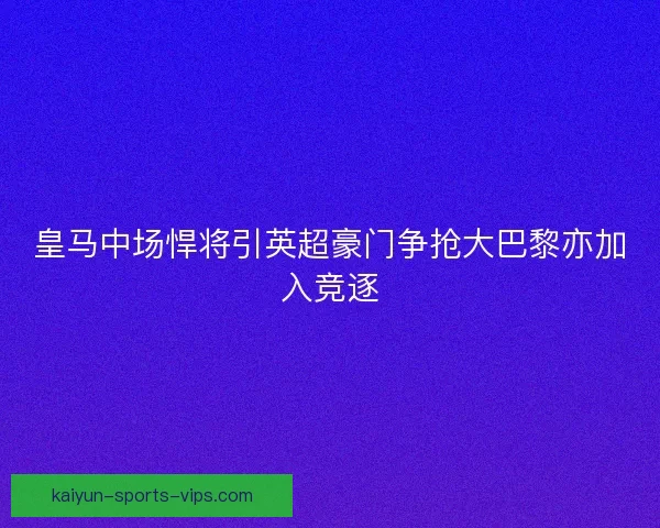 皇马中场悍将引英超豪门争抢大巴黎亦加入竞逐