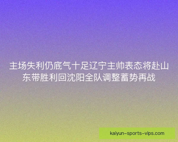主场失利仍底气十足辽宁主帅表态将赴山东带胜利回沈阳全队调整蓄势再战