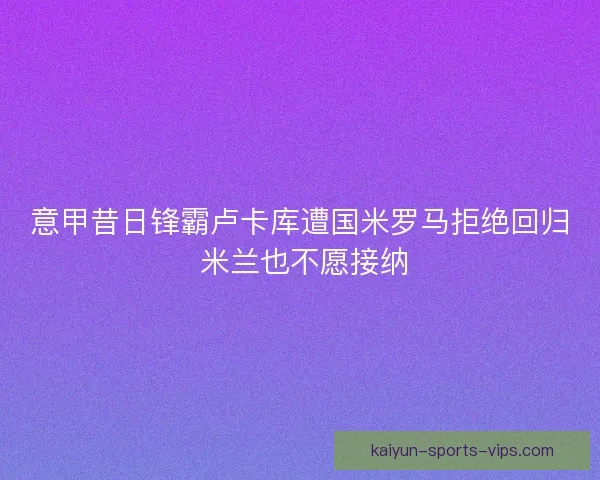意甲昔日锋霸卢卡库遭国米罗马拒绝回归 米兰也不愿接纳