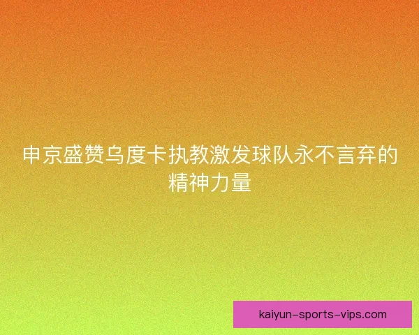 申京盛赞乌度卡执教激发球队永不言弃的精神力量