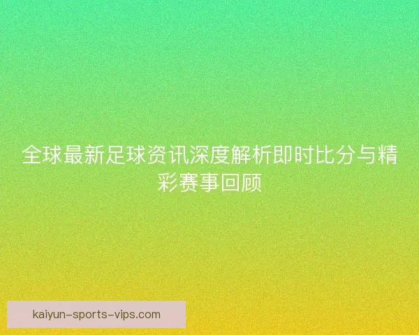 全球最新足球资讯深度解析即时比分与精彩赛事回顾