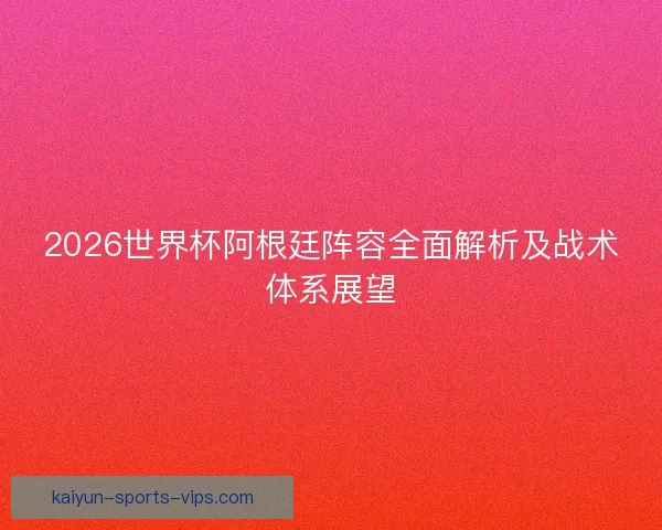 2026世界杯阿根廷阵容全面解析及战术体系展望