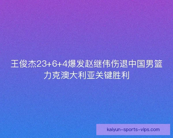 王俊杰23+6+4爆发赵继伟伤退中国男篮力克澳大利亚关键胜利